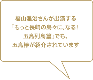 福山雅治さんが出演する『もっと長崎の島々に、なる！ 五島列島 篇』でも、五島椿が紹介されています