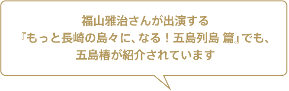 福山雅治さんが出演する『もっと長崎の島々に、なる！ 五島列島 篇』でも、五島椿が紹介されています